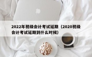 2022年初级会计考试延期（2020初级会计考试延期到什么时候）