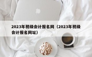 2023年初级会计报名网（2023年初级会计报名网址）