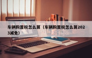 车辆购置税怎么算（车辆购置税怎么算2023减免）