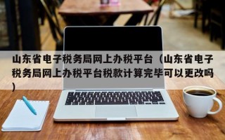 山东省电子税务局网上办税平台（山东省电子税务局网上办税平台税款计算完毕可以更改吗）