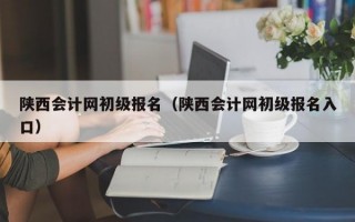 陕西会计网初级报名（陕西会计网初级报名入口）