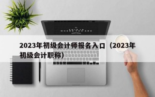 2023年初级会计师报名入口（2023年初级会计职称）