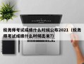 税务师考试成绩什么时候公布2021（税务师考试成绩什么时候出来?）