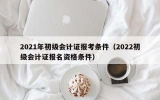 2021年初级会计证报考条件（2022初级会计证报名资格条件）