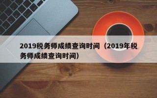 2019税务师成绩查询时间（2019年税务师成绩查询时间）