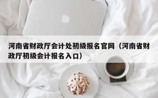 河南省财政厅会计处初级报名官网（河南省财政厅初级会计报名入口）