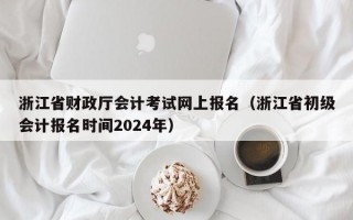 浙江省财政厅会计考试网上报名（浙江省初级会计报名时间2024年）