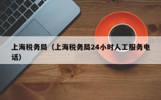 上海税务局（上海税务局24小时人工服务电话）