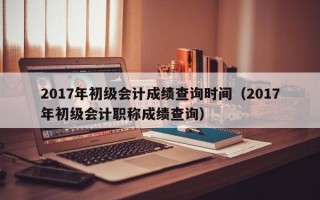 2017年初级会计成绩查询时间（2017年初级会计职称成绩查询）