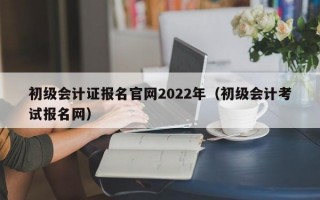 初级会计证报名官网2022年（初级会计考试报名网）