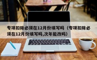 专项扣除必须在12月份填写吗（专项扣除必须在12月份填写吗,次年能改吗）