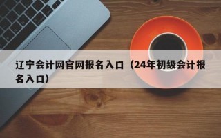 辽宁会计网官网报名入口（24年初级会计报名入口）