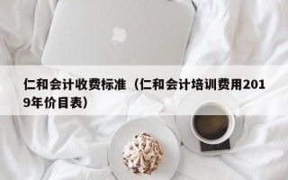 仁和会计收费标准（仁和会计培训费用2019年价目表）