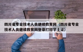 四川省专业技术人员继续教育网（四川省专业技术人员继续教育网登录打印学士证）