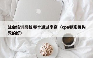 注会培训网校哪个通过率高（cpa哪家机构教的好）