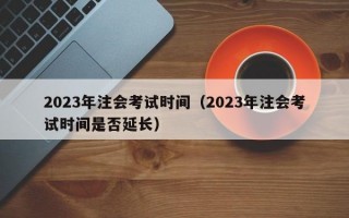 2023年注会考试时间（2023年注会考试时间是否延长）