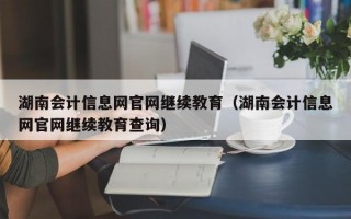 湖南会计信息网官网继续教育（湖南会计信息网官网继续教育查询）