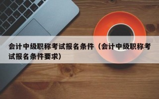 会计中级职称考试报名条件（会计中级职称考试报名条件要求）