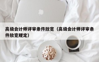 高级会计师评审条件放宽（高级会计师评审条件放宽规定）