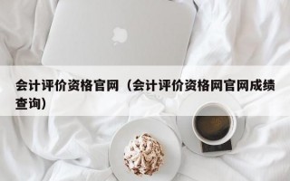 会计评价资格官网（会计评价资格网官网成绩查询）