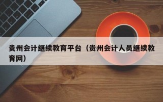 贵州会计继续教育平台（贵州会计人员继续教育网）