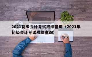 2021初级会计考试成绩查询（2021年初级会计考试成绩查询）