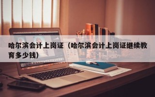 哈尔滨会计上岗证（哈尔滨会计上岗证继续教育多少钱）