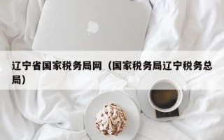 辽宁省国家税务局网（国家税务局辽宁税务总局）