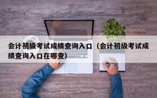 会计初级考试成绩查询入口（会计初级考试成绩查询入口在哪查）