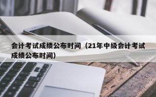 会计考试成绩公布时间（21年中级会计考试成绩公布时间）