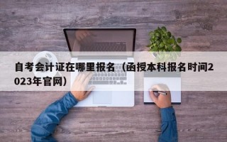 自考会计证在哪里报名（函授本科报名时间2023年官网）