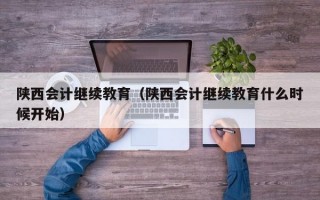 陕西会计继续教育（陕西会计继续教育什么时候开始）