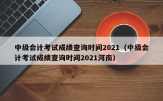 中级会计考试成绩查询时间2021（中级会计考试成绩查询时间2021河南）