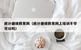 统计继续教育网（统计继续教育网上培训不学可以吗）