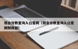 初会分数查询入口官网（初会分数查询入口官网财政部）