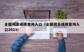 全国初会成绩查询入口（全国初会成绩查询入口2023）