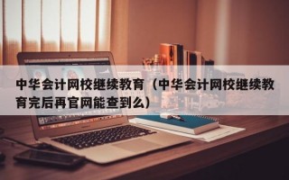 中华会计网校继续教育（中华会计网校继续教育完后再官网能查到么）