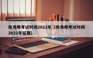 税务师考试时间2022年（税务师考试时间2022年延期）