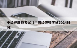 中级经济师考试（中级经济师考试2024时间）