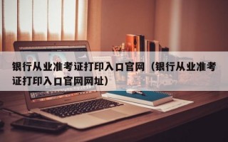 银行从业准考证打印入口官网（银行从业准考证打印入口官网网址）