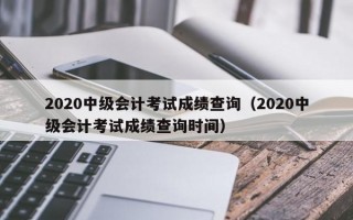 2020中级会计考试成绩查询（2020中级会计考试成绩查询时间）