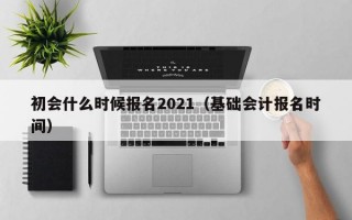 初会什么时候报名2021（基础会计报名时间）