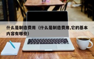 什么是制造费用（什么是制造费用,它的基本内容有哪些）