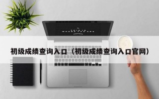 初级成绩查询入口（初级成绩查询入口官网）