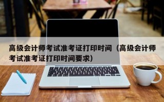 高级会计师考试准考证打印时间（高级会计师考试准考证打印时间要求）