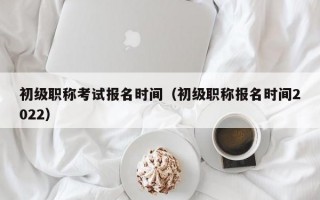 初级职称考试报名时间（初级职称报名时间2022）