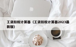 工资扣税计算器（工资扣税计算器2023最新版）