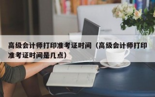 高级会计师打印准考证时间（高级会计师打印准考证时间是几点）