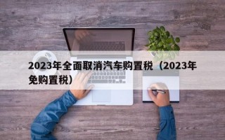 2023年全面取消汽车购置税（2023年免购置税）