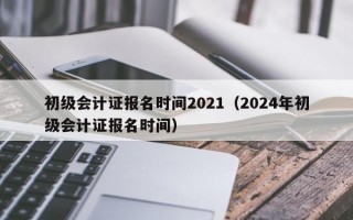 初级会计证报名时间2021（2024年初级会计证报名时间）